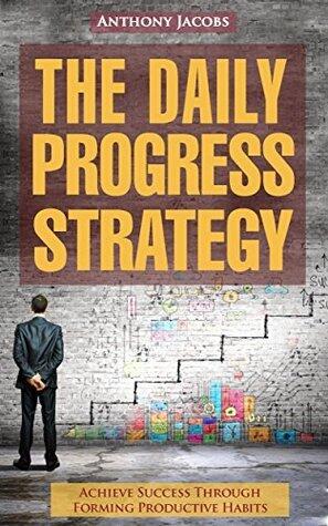 The Daily Progress Strategy: Achieve Success Through Forming Productive Habits