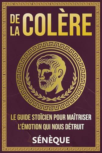 De La Colère: Le guide stoïcien pour maîtriser l'émotion qui nous détruit (La Sagesse Stoïcienne - Les Textes Fondateurs)