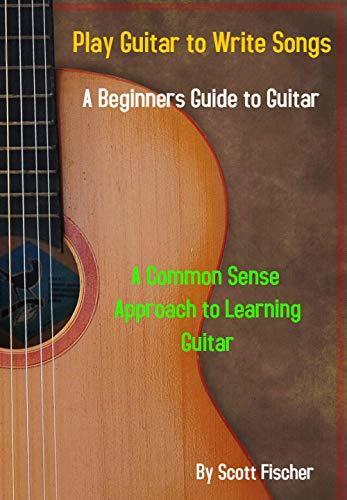 Play Guitar To Write Songs: A Common Sense Approach To Learning Guitar