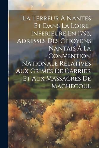 La Terreur À Nantes Et Dans La Loire-Inférieure En 1793, Adresses Des Citoyens Nantais À La Convention Nationale Relatives Aux Crimes De Carrier Et Aux Massacres De Machecoul