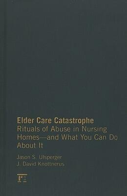 Elder Care Catastrophe: Rituals of Abuse in Nursing Homes and What You Can Do About it