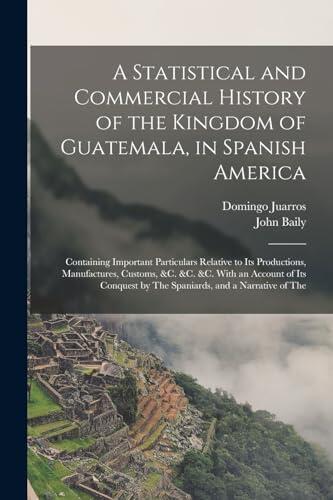 A Statistical and Commercial History of the Kingdom of Guatemala, in Spanish America: Containing Important Particulars Relative to Its Productions, by The Spaniards, and a Narrative of The