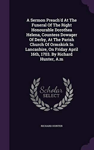 A Sermon Preach'd At The Funeral Of The Right Honourable Dorothea Helena, Countess Dowager Of Derby, At The Parish Church Of Ormskirk In Lancashire, On Friday April 16th, 1703. By Richard Hunter, A.m