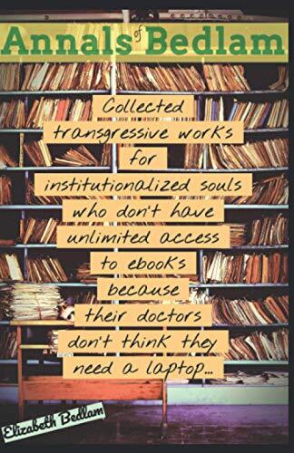 Annals of Bedlam: Collected Transgressive Works for Institutionalized Souls Who Don't Have Unlimited Access to Ebooks Because Their Doctors Don't Think They Need a Laptop...