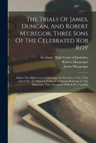 The Trials Of James, Duncan, And Robert M'gregor, Three Sons Of The Celebrated Rob Roy: Before The High Court Of Justiciary In The Years 1752, 1753, ... Highlands, With Anecdotes Of Rob Roy And His