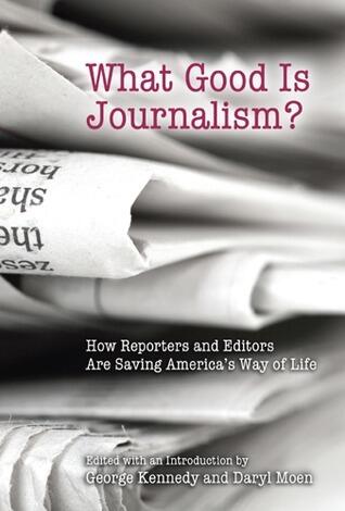 What Good Is Journalism?: How Reporters and Editors Are Saving America's Way of Life