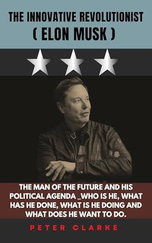 THE INNOVATIVE REVOLUTIONIST (ELON MUSK): THE MAN OF THE FUTURE AND HIS POLITICAL AGENDA _WHO IS HE, WHAT HAS HE DONE, WHAT IS HE DOING AND WHAT DOES HE WANT TO DO