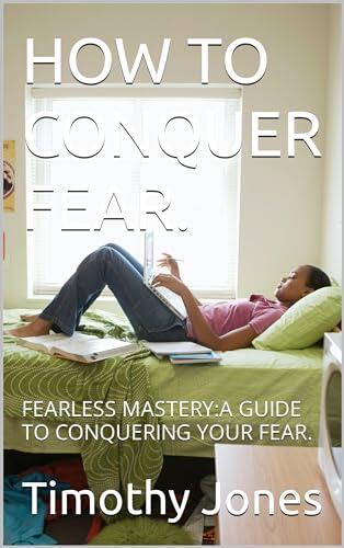 HOW TO CONQUER FEAR.: FEARLESS MASTERY:A GUIDE TO CONQUERING YOUR FEAR.