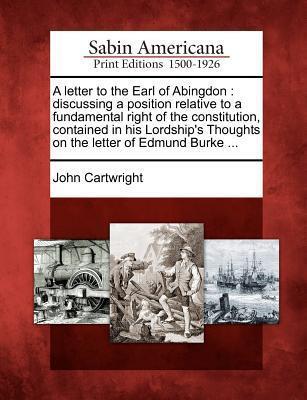 A Letter to the Earl of Abingdon: Discussing a Position Relative to a Fundamental Right of the Constitution, Contained in His Lordship's Thoughts on the Letter of Edmund Burke ...