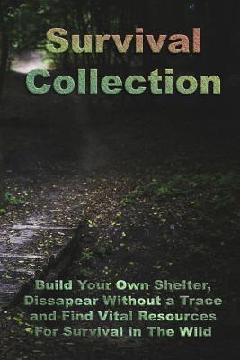 Survival Collection: Build Your Own Shelter, Dissapear Without a Trace and Find Vital Resources for Survival in the Wild: