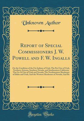 Report of Special Commissioners J. W. Powell and F. W. Ingalls: On the Condition of the Ute Indians of Utah; The Pai-Utes of Utah, Northern Arizona, ... of Utah and Nevada; The Northwestern Shoshone