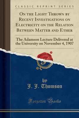 On the Light Thrown by Recent Investigations on Electricity on the Relation Between Matter and Ether (Classic Reprint): The Adamson Lecture Delivered at the University on November 4, 1907