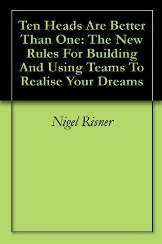Ten Heads Are Better Than One: The New Rules For Building And Using Teams To Realise Your Dreams