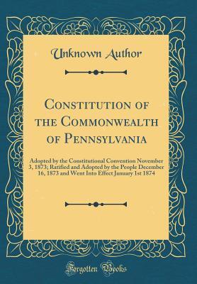 Constitution of the Commonwealth of Pennsylvania: Adopted by the Constitutional Convention November 3, 1873; Ratified and Adopted by the People December 16, 1873 and Went Into Effect January 1st 1874