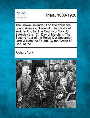 The Crown Calendar, for the Yorkshire Spring Assizes, Holden at the Castle of York, in and for the County of York, on Saturday the 17th Day of March, ... the Fourth, by the Grace of God, of The...