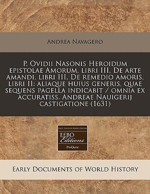 P. Ovidii Nasonis Heroidum Epistolae Amorum, Libri III, De Arte Amandi, Libri III, De Remedio Amoris, Libri II: Aliaque Huius Generis