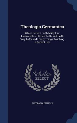 Theologia Germanica: Which Setteth Forth Many Fair Lineaments of Divine Truth, and Saith Very Lofty and Lovely Things Touching a Perfect Life
