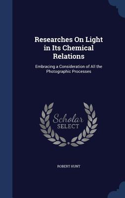 Researches On Light in Its Chemical Relations: Embracing a Consideration of All the Photographic Processes