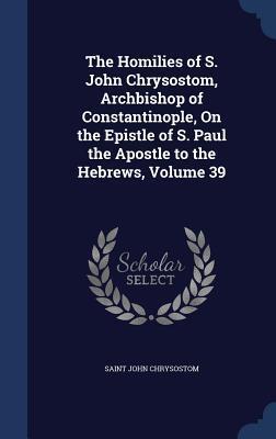 The Homilies of S. John Chrysostom, Archbishop of Constantinople, On the Epistle of S. Paul the Apostle to the Hebrews, Volume 39