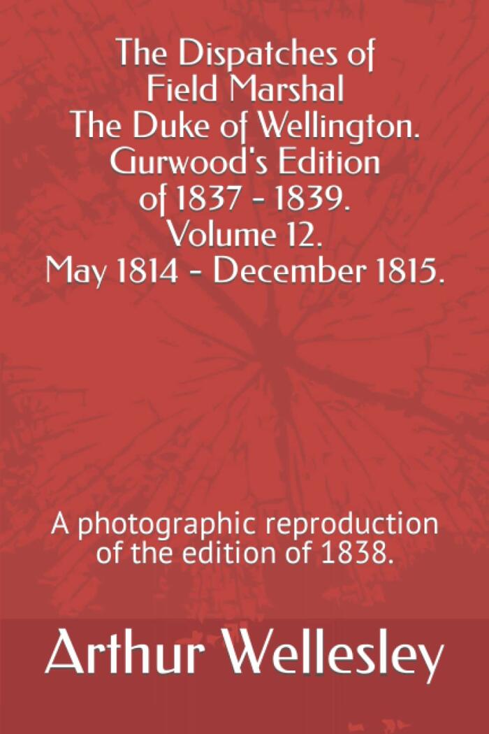 The Dispatches of Field Marshal The Duke of Wellington. Gurwood's Edition of 1837 - 1839. Volume 12. May 1814 - December 1815.: A photographic reproduction of the edition of 1838.