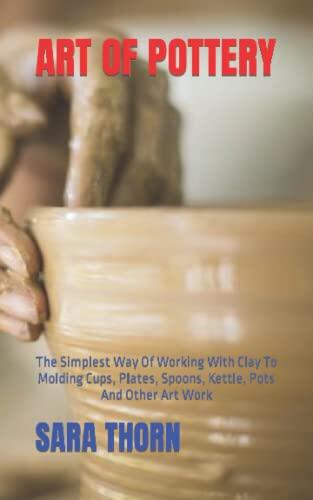 ART OF POTTERY: The Simplest Way Of Working With Clay To Molding Cups, Plates, Spoons, Kettle, Pots And Other Art Work