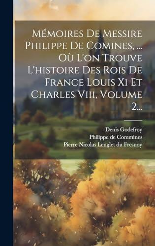 Mémoires De Messire Philippe De Comines, ... Où L'on Trouve L'histoire Des Rois De France Louis Xi Et Charles Viii, Volume 2...