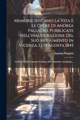 Memorie Intorno la Vita e le Opere di Andrea Palladio (Pubblicate nell'Inaugurazione del Suo Monumento in Vicenza, li 19 Agosta 1845)
