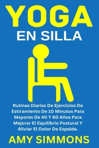 Yoga En Silla: Rutinas Diarias De Ejercicios De Estiramiento De 10 Minutos Para Mayores De 40 Y 60 Años Para Mejorar El Equilibrio Postural Y Aliviar El Dolor De Espalda.