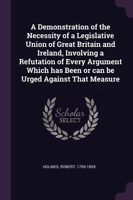 A Demonstration of the Necessity of a Legislative Union of Great Britain and Ireland, Involving a Refutation of Every Argument Which has Been or can be Urged Against That Measure