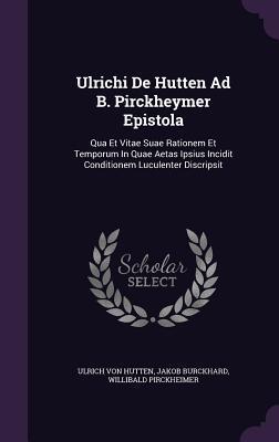 Ulrichi De Hutten Ad B. Pirckheymer Epistola: Qua et Vitae Suae Rationem et Temporum in Quae Aetas Ipsius Incidit Conditionem Luculenter Descripsit