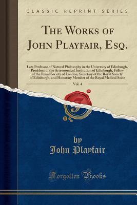 The Works of John Playfair, Esq., Vol. 4: Late Professor of Natural Philosophy in the University of Edinburgh, President of the Astronomical ... of the Royal Society of Edinburgh, and