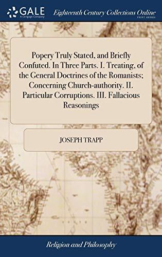 Popery Truly Stated, and Briefly Confuted. In Three Parts. I. Treating, of the General Doctrines of the Romanists; Concerning Church-authority. II. Particular Corruptions. III. Fallacious Reasonings