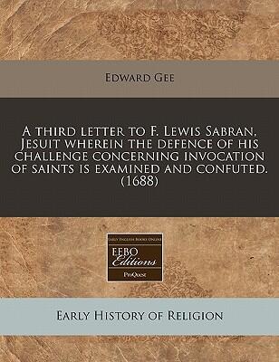 A Third Letter To F. Lewis Sabran, Jesuit Wherein The Defence Of His Challenge Concerning Invocation Of Saints Is Examined And Confuted.