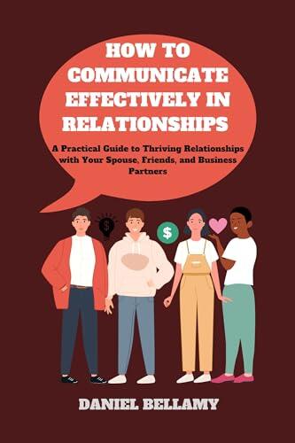 HOW TO COMMUNICATE EFFECTIVELY IN RELATIONSHIPS: A Practical Guide to Thriving Relationships with Your Spouse, Friends, and Business Partners