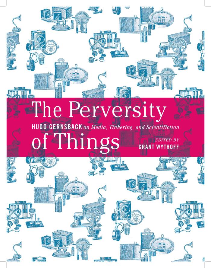 The Perversity of Things: Hugo Gernsback on Media, Tinkering, and Scientifiction (Volume 52)