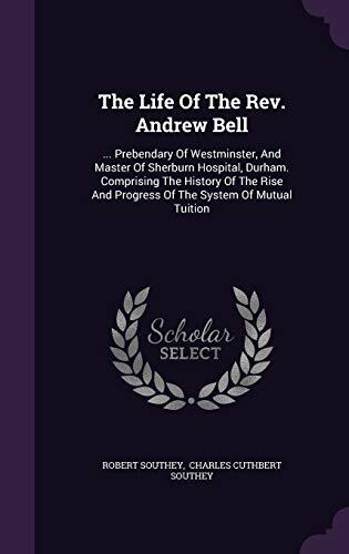 The Life Of The Rev. Andrew Bell: ... Prebendary Of Westminster, And Master Of Sherburn Hospital, Durham. Comprising The History Of The Rise And Progress Of The System Of Mutual Tuition