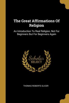 The Great Affirmations Of Religion: An Introduction To Real Religion, Not For Beginners But For Beginners Again