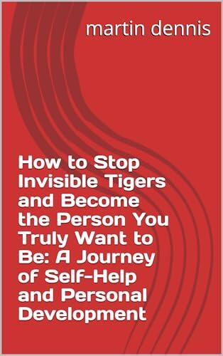 How to Stop Invisible Tigers and Become the Person You Truly Want to Be: A Journey of Self-Help and Personal Development