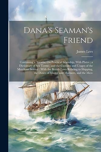 Dana's Seaman's Friend: Containing a Treatise On Practical Seamship, With Plates; a Dictionary of Sea Terms; and the Customs and Usages of the ... Duties of Master and Mariners, and the Merc