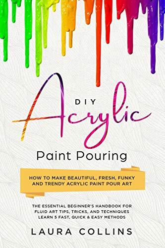 DIY Acrylic Paint Pouring: How to Make Beautiful, Fresh, Funky and Trendy Acrylic Paint Pour Art - The Essential Beginner's Handbook for Fluid Art Tips, Tricks, and Techniques