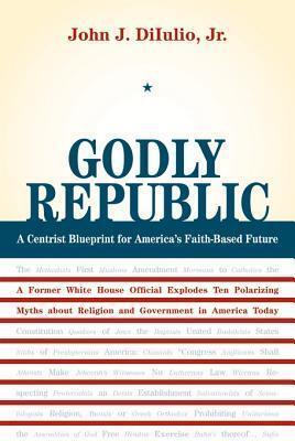 Godly Republic: A Centrist Blueprint for America's Faith-Based Future: A Former White House Official Explodes Ten Polarizing Myths about Religion and Government in America Today