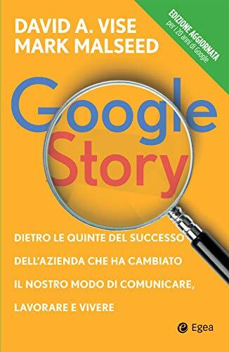 Google Story: Dietro Le Quinte Del Successo Dell'Azienda Che Ha Cambiato Il Nostro Modo Di Comunicare, Lavorare E Vivere