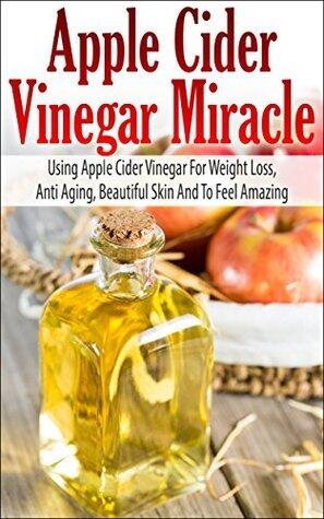 Apple Cider Vinegar Miracle - Using Apple Cider Vinegar For Weight Loss, Anti Aging, Beautiful Skin And To Feel Amazing