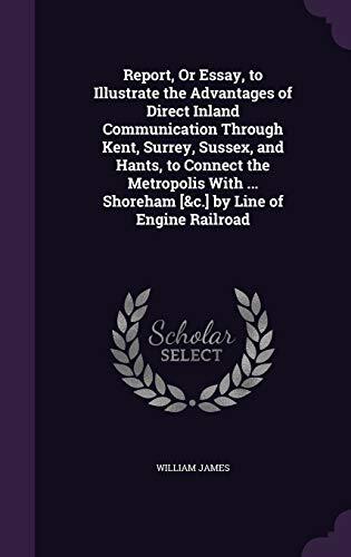 Report, or Essay, to Illustrate the Advantages of Direct Inland Communication Through Kent, Surrey, Sussex, and Hants, to Connect the Metropolis With Shoreham by Line of Engine Railroad