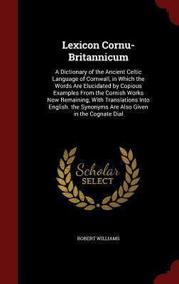 Lexicon Cornu-Britannicum: A Dictionary of the Ancient Celtic Language of Cornwall, in Which the Words Are Elucidated by Copious Examples From the ... Synonyms Are Also Given in the Cognate Dial