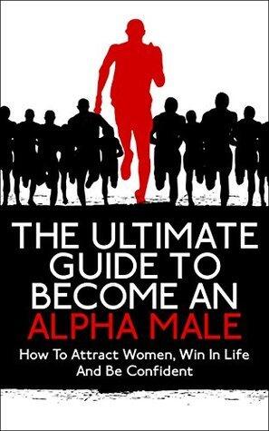 Alpha Male: The Ultimate Guide To Become An Alpha Male: How To Attract Women, Win In Life And Be Confident