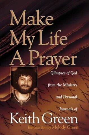 Make My Life a Prayer: Glimpses of God from the Ministry and Personal Journals of Keith Green