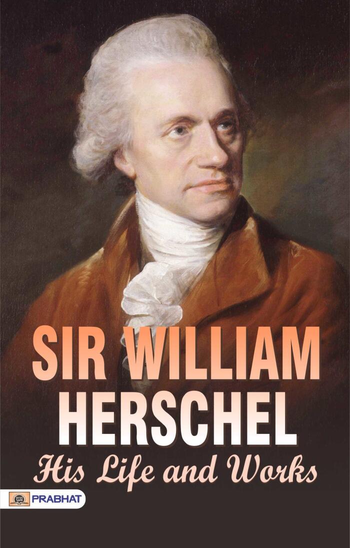 Sir William Herschel: His Life and Works: Exploring the Contributions of a Pioneering Astronomer