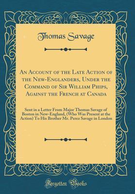 An Account of the Late Action of the New-Englanders, Under the Command of Sir William Phips, Against the French at Canada: Sent in a Letter From Major Thomas Savage of Boston in New-England, (Who Was
