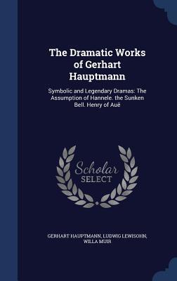 The Dramatic Works of Gerhart Hauptmann: Symbolic and Legendary Dramas: The Assumption of Hannele. the Sunken Bell. Henry of Auë
